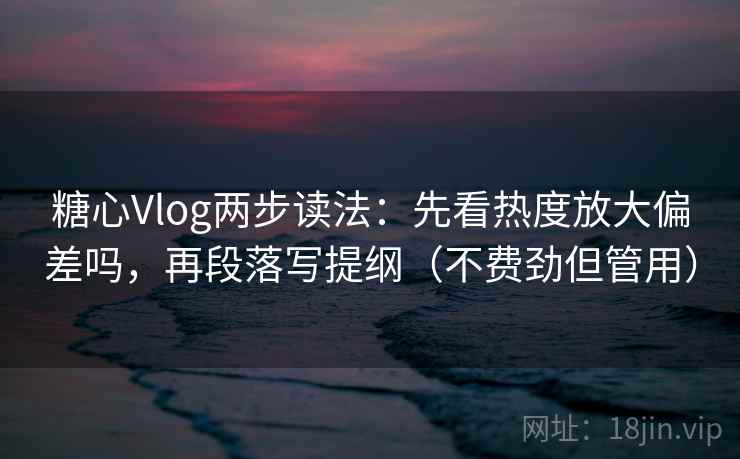 糖心Vlog两步读法：先看热度放大偏差吗，再段落写提纲（不费劲但管用）