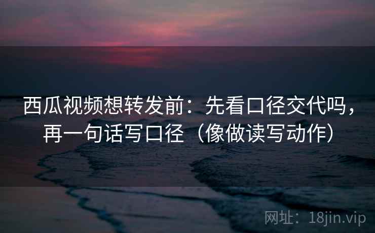 西瓜视频想转发前：先看口径交代吗，再一句话写口径（像做读写动作）