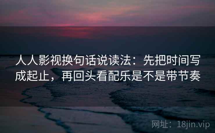 人人影视换句话说读法：先把时间写成起止，再回头看配乐是不是带节奏  第2张