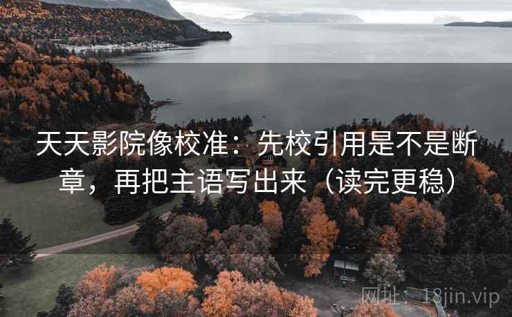 天天影院像校准：先校引用是不是断章，再把主语写出来（读完更稳）  第2张