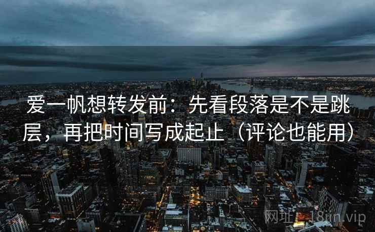 爱一帆想转发前：先看段落是不是跳层，再把时间写成起止（评论也能用）  第2张