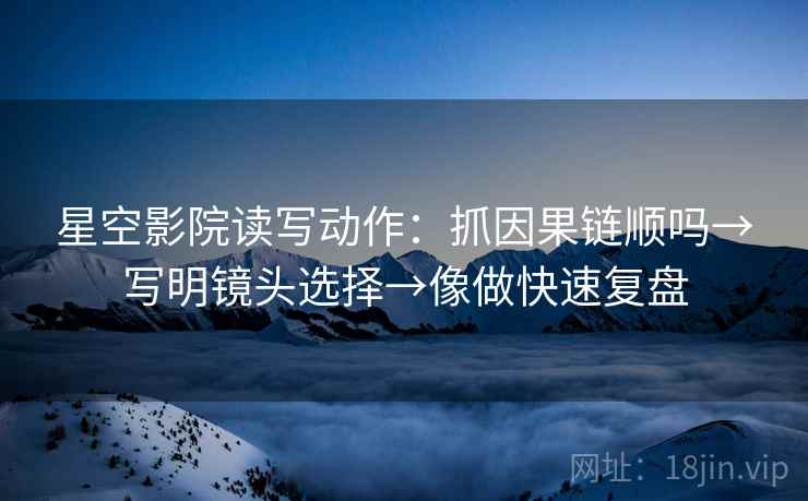 星空影院读写动作：抓因果链顺吗→写明镜头选择→像做快速复盘