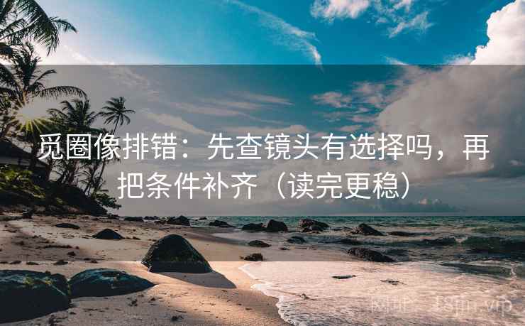觅圈像排错：先查镜头有选择吗，再把条件补齐（读完更稳）