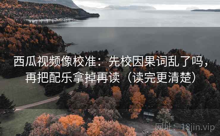 西瓜视频像校准：先校因果词乱了吗，再把配乐拿掉再读（读完更清楚）