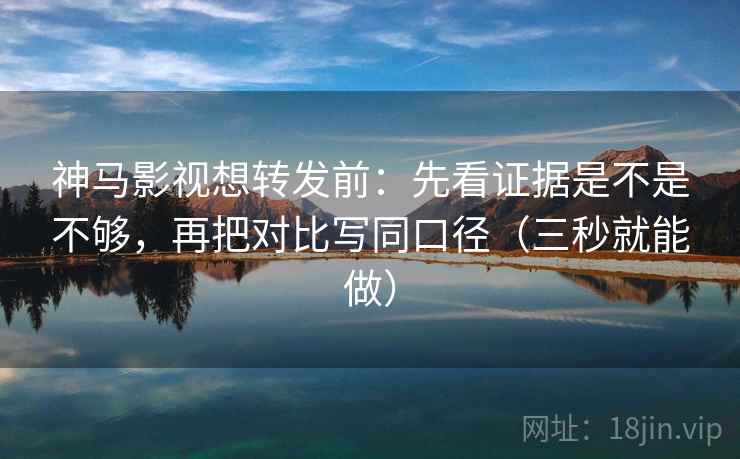 神马影视想转发前：先看证据是不是不够，再把对比写同口径（三秒就能做）