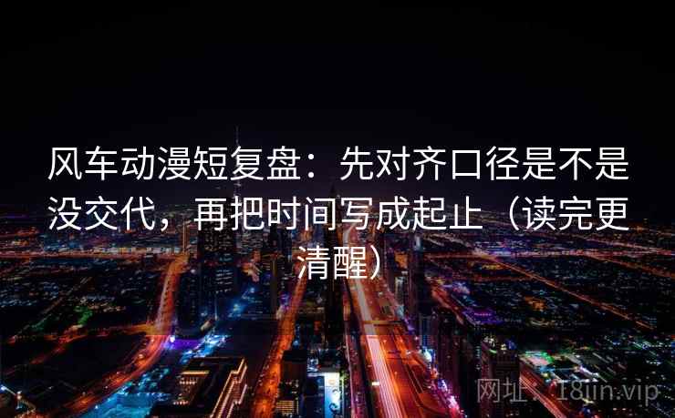 风车动漫短复盘：先对齐口径是不是没交代，再把时间写成起止（读完更清醒）  第2张