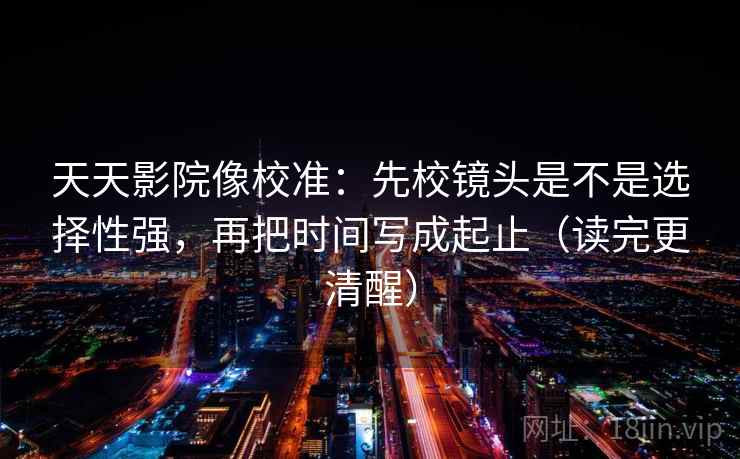 天天影院像校准：先校镜头是不是选择性强，再把时间写成起止（读完更清醒）  第2张