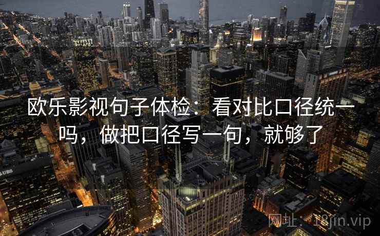 欧乐影视句子体检：看对比口径统一吗，做把口径写一句，就够了