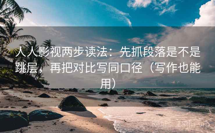 人人影视两步读法：先抓段落是不是跳层，再把对比写同口径（写作也能用）