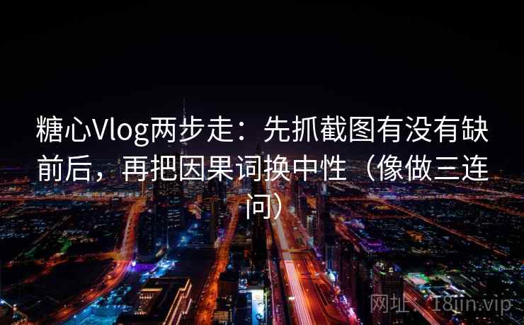 糖心Vlog两步走：先抓截图有没有缺前后，再把因果词换中性（像做三连问）