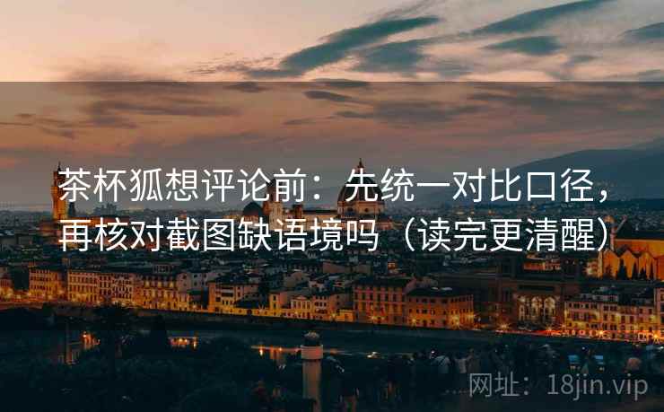 茶杯狐想评论前：先统一对比口径，再核对截图缺语境吗（读完更清醒）