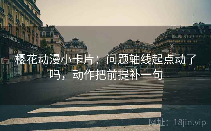 樱花动漫小卡片：问题轴线起点动了吗，动作把前提补一句