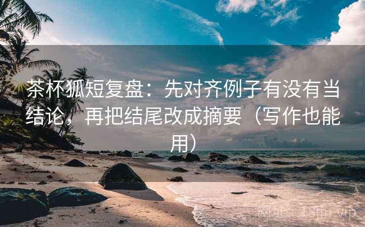 茶杯狐短复盘：先对齐例子有没有当结论，再把结尾改成摘要（写作也能用）