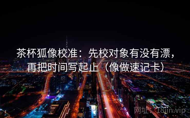 茶杯狐像校准：先校对象有没有漂，再把时间写起止（像做速记卡）