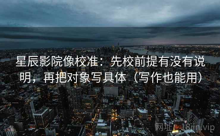 星辰影院像校准：先校前提有没有说明，再把对象写具体（写作也能用）  第2张