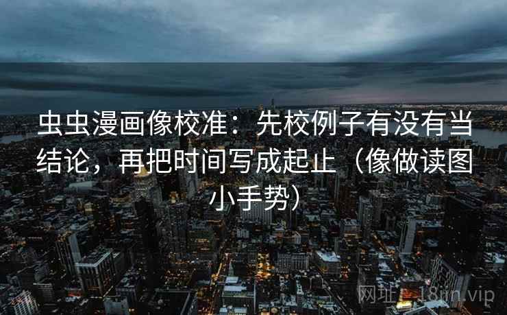 虫虫漫画像校准：先校例子有没有当结论，再把时间写成起止（像做读图小手势）
