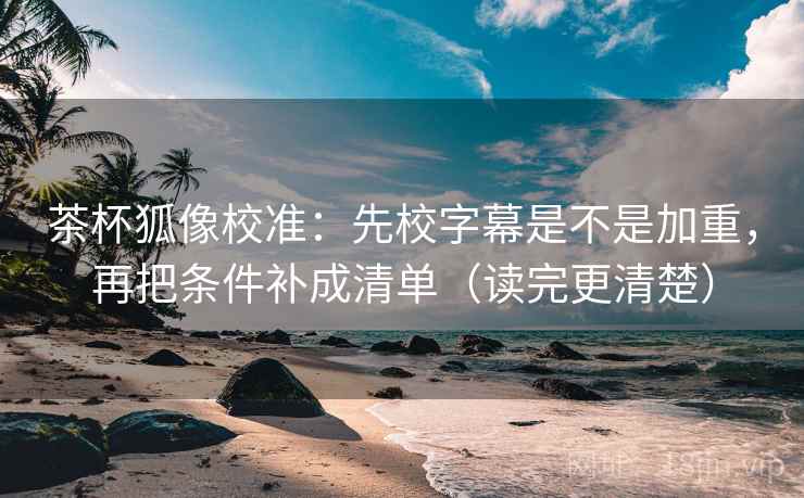 茶杯狐像校准：先校字幕是不是加重，再把条件补成清单（读完更清楚）