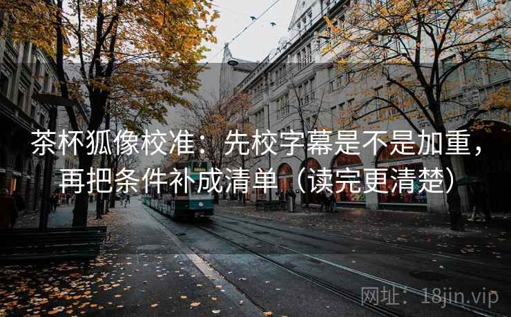 茶杯狐像校准：先校字幕是不是加重，再把条件补成清单（读完更清楚）  第2张