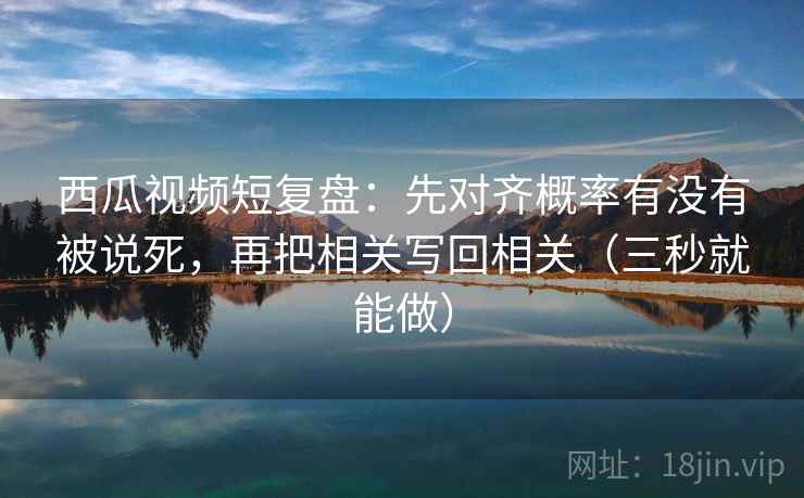 西瓜视频短复盘：先对齐概率有没有被说死，再把相关写回相关（三秒就能做）
