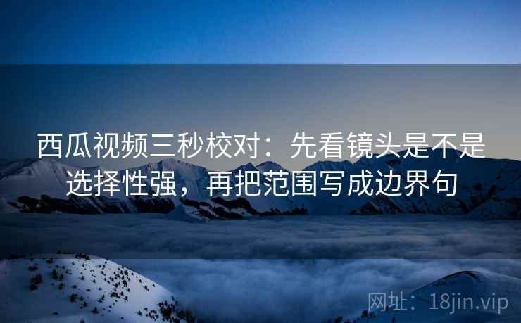 西瓜视频三秒校对：先看镜头是不是选择性强，再把范围写成边界句