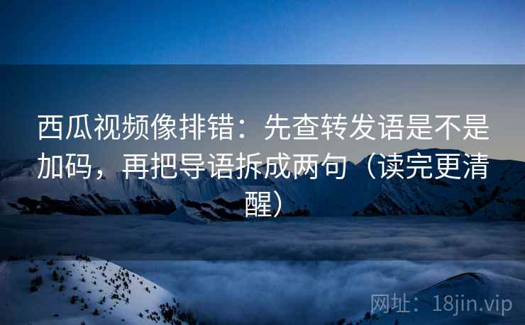 西瓜视频像排错：先查转发语是不是加码，再把导语拆成两句（读完更清醒）  第2张