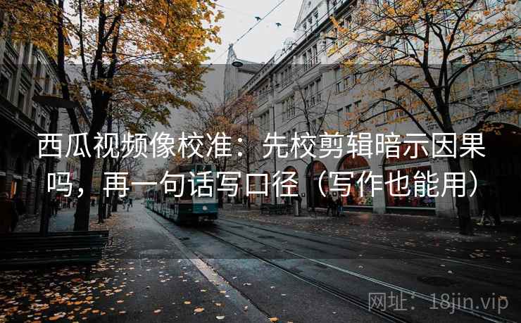 西瓜视频像校准：先校剪辑暗示因果吗，再一句话写口径（写作也能用）  第2张