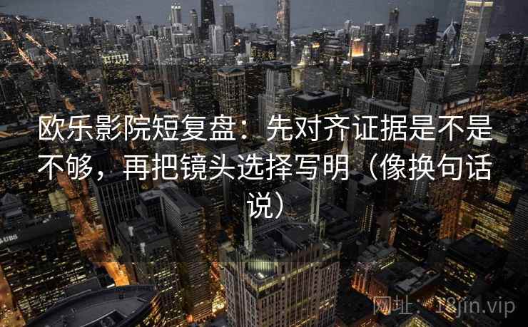 欧乐影院短复盘：先对齐证据是不是不够，再把镜头选择写明（像换句话说）