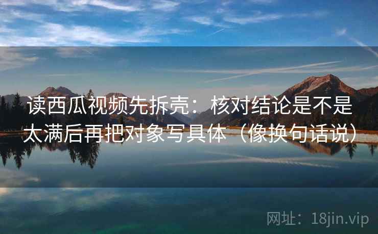 读西瓜视频先拆壳：核对结论是不是太满后再把对象写具体（像换句话说）